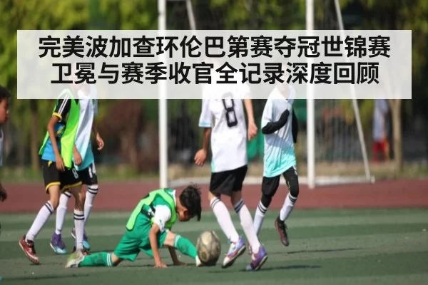 完美波加查环伦巴第赛夺冠世锦赛卫冕与赛季收官全记录深度回顾